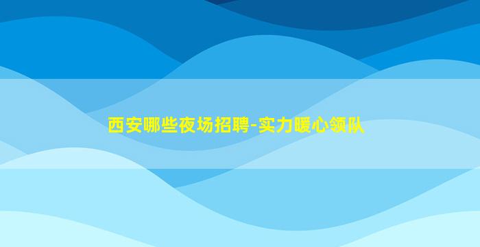 西安哪些夜场招聘-实力暖心领队